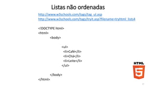 Listas não ordenadas 
http://www.w3schools.com/tags/tag_ul.asp 
http://www.w3schools.com/tags/tryit.asp?filename=tryhtml_lists4 
<!DOCTYPE html> 
<html> 
<body> 
<ul> 
<li>Café</li> 
<li>Chá</li> 
<li>Leite</li> 
</ul> 
</body> 
</html> 
17 
 