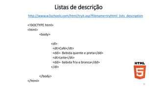 Listas de descrição 
http://www.w3schools.com/html/tryit.asp?filename=tryhtml_lists_description 
<!DOCTYPE html> 
<html> 
<body> 
<dl> 
<dt>Café</dt> 
<dd>- Bebida quente e preta</dd> 
<dt>Leite</dt> 
<dd>- bebida fria e branca</dd> 
</dl> 
</body> 
</html> 
18 
 