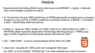 História 
• Departamento de Defesa (DoD) norte americano cria ARPANET -> tcp/ip -> liberado 
para universidades e publico em geral 
• Sir Tim berners-lee em 1989 trabalhava no CERN(organização europeia para a pesquisa 
nuclear) e criou o HTTP, o HTML e codificou o primeiro browser, o WWW -> é fundada 
a W3C – World WideWeb Consortium 
• HTML1-5 - draft em 1993, HTML2 em 1995, HTML3 em 1997,HTML4 em 1999 -> 
WHATWG (Web Hypertext Application Technology Working Group) -> HTML5, 
recomendation desde outubro de 2014. 
• CSS – 1994 CERN – se torna recomendação oficial W3C em 1996 
• Javascript – lançado em 1995 junto com navegador Netscape. 
Em 1996 se torna Padrão “ECMAScript” e é então adotado por todos browsers 3 
 