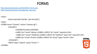 FORMS 
<style> 
input[ required] { border: 1px red solid; } 
<style> 
<FORM name=“Contact” action=“contact.cgi”> 
<FIELDSET> 
<LEGEND>Contato</LEGEND> 
<LABEL for=“nome”>Nome:</LABEL><INPUT id=“nome” required></br> 
<LABEL for=“nome”>Telefone:</LABEL><INPUT id=“telefone” type=“tel” required></br> 
<LABEL for=“email”>Email:</LABEL><INPUT id=“email” type=“email”></br> 
</FIELDSET> 
<INPUT type="submit" value=“Enviar“ > 
</FORM> 
36 
http://www.w3schools.com/html/html_forms.asp 
http://www.w3schools.com/tags/tag_input.asp 
 