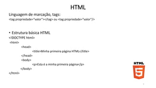 HTML 
Linguagem de marcação, tags: 
<tag propriedade=“valor”></tag> ou <tag propriedade=“valor”/> 
• Estrutura básica HTML 
<!DOCTYPE html> 
<html> 
<head> 
<title>Minha primeira página HTML</title> 
</head> 
<body> 
<p>Esta é a minha primeira página</p> 
</body> 
</html> 
5 
 