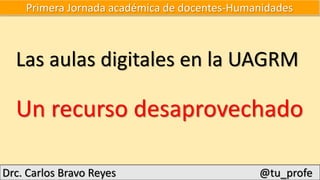 Primera Jornada académica de docentes-Humanidades
Las aulas digitales en la UAGRM
Un recurso desaprovechado
Drc. Carlos Bravo Reyes @tu_profe
 
