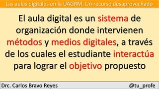 Drc. Carlos Bravo Reyes @tu_profe
El aula digital es un sistema de
organización donde intervienen
métodos y medios digitales, a través
de los cuales el estudiante interactúa
para lograr el objetivo propuesto
Las aulas digitales en la UAGRM. Un recurso desaprovechado
 