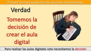 Primera Jornada académica de docentes-Humanidades
Para realizar las aulas digitales solo necesitamos la decisión
Verdad
Tomemos la
decisión de
crear el aula
digital
 