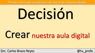 Primera Jornada académica de docentes-Humanidades
Crear nuestra aula digital
Drc. Carlos Bravo Reyes @tu_profe
Decisión
 