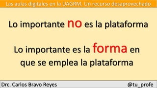Drc. Carlos Bravo Reyes @tu_profe
Lo importante no es la plataforma
Lo importante es la forma en
que se emplea la plataforma
Las aulas digitales en la UAGRM. Un recurso desaprovechado
 