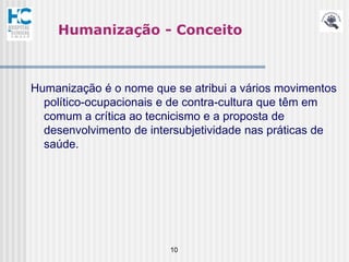 Humanização - Conceito



Humanização é o nome que se atribui a vários movimentos
  político-ocupacionais e de contra-cultura que têm em
  comum a crítica ao tecnicismo e a proposta de
  desenvolvimento de intersubjetividade nas práticas de
  saúde.




                         10
 