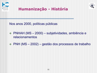 Humanização - História


Nos anos 2000, políticas públicas

   PNHAH (MS – 2000) – subjetividades, ambiência e
    relacionamentos

   PNH (MS – 2002) – gestão dos processos de trabalho




                          11
 
