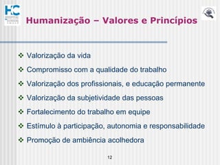 Humanização – Valores e Princípios



 Valorização da vida
 Compromisso com a qualidade do trabalho
 Valorização dos profissionais, e educação permanente
 Valorização da subjetividade das pessoas
 Fortalecimento do trabalho em equipe
 Estímulo à participação, autonomia e responsabilidade
 Promoção de ambiência acolhedora

                          12
 