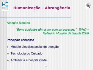 Humanização - Abrangência



Atenção à saúde

       “Bons cuidados têm a ver com as pessoas.” WHO –
                         Relatório Mundial de Saúde 2008

Principais conceitos

   Modelo biopsicossocial de atenção

   Tecnologia do Cuidado

   Ambiência e hospitalidade
                            13
 