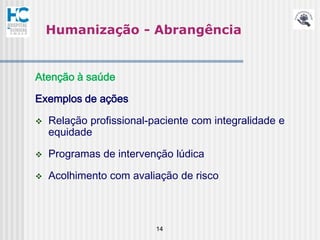 Humanização - Abrangência


Atenção à saúde

Exemplos de ações

   Relação profissional-paciente com integralidade e
    equidade

   Programas de intervenção lúdica

   Acolhimento com avaliação de risco



                          14
 
