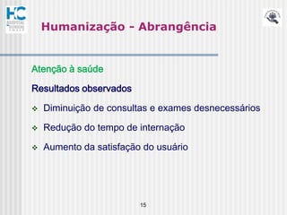 Humanização - Abrangência


Atenção à saúde

Resultados observados

   Diminuição de consultas e exames desnecessários

   Redução do tempo de internação

   Aumento da satisfação do usuário




                         15
 