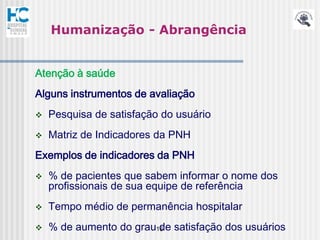 Humanização - Abrangência


Atenção à saúde
Alguns instrumentos de avaliação
   Pesquisa de satisfação do usuário
   Matriz de Indicadores da PNH
Exemplos de indicadores da PNH
   % de pacientes que sabem informar o nome dos
    profissionais de sua equipe de referência
   Tempo médio de permanência hospitalar
   % de aumento do grau16 satisfação dos usuários
                         de
 