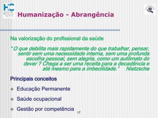 Humanização - Abrangência


Na valorização do profissional da saúde
“O que debilita mais rapidamente do que trabalhar, pensar,
    sentir sem uma necessidade interna, sem uma profunda
       escolha pessoal, sem alegria, como um autômato do
      dever ? Chega a ser uma receita para a decadência e
              até mesmo para a imbecilidade.” Nietzsche
Principais conceitos
   Educação Permanente
   Saúde ocupacional
   Gestão por competência
                             17
 