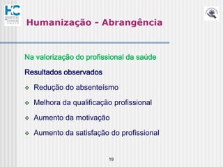 Humanização - Abrangência


Na valorização do profissional da saúde

Resultados observados

   Redução do absenteísmo

   Melhora da qualificação profissional

   Aumento da motivação

   Aumento da satisfação do profissional


                          19
 