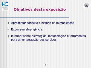 Objetivos desta exposição


   Apresentar conceito e história da humanização

   Expor sua abrangência

   Informar sobre estratégias, metodologias e ferramentas
    para a humanização dos serviços




                            2
 