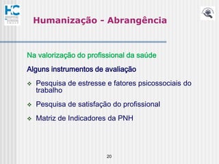 Humanização - Abrangência



Na valorização do profissional da saúde
Alguns instrumentos de avaliação
   Pesquisa de estresse e fatores psicossociais do
    trabalho
   Pesquisa de satisfação do profissional
   Matriz de Indicadores da PNH




                         20
 