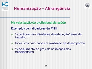 Humanização - Abrangência


Na valorização do profissional da saúde
Exemplos de indicadores da PNH
   % de horas em atividades de educação/horas de
    trabalho
   Incentivos com base em avaliação de desempenho
   % de aumento do grau de satisfação dos
    trabalhadores



                        21
 