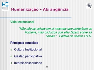 Humanização - Abrangência


Vida Institucional

       “Não são as coisas em si mesmas que perturbam os
           homens, mas os juízos que eles fazem sobre as
                         coisas.” Epiteto do século I D.C.

Principais conceitos

   Cultura Institucional

   Gestão participativa

   Interdisciplinaridade
                            22
 
