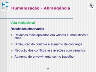 Humanização - Abrangência


Vida Institucional
Resultados observados
   Relações mais apoiadas em valores humanísticos e
    ética
   Diminuição do controle e aumento da confiança
   Redução dos conflitos nas relações com usuários
   Aumento do envolvimento com o trabalho


                         24
 
