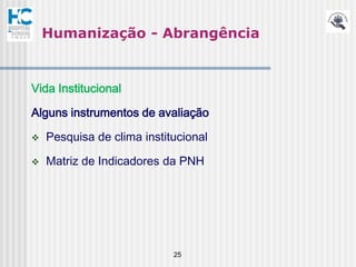 Humanização - Abrangência


Vida Institucional

Alguns instrumentos de avaliação

   Pesquisa de clima institucional

   Matriz de Indicadores da PNH




                            25
 