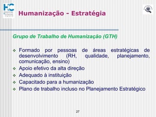 Humanização - Estratégia


Grupo de Trabalho de Humanização (GTH)

   Formado por pessoas de áreas estratégicas de
    desenvolvimento      (RH,     qualidade, planejamento,
    comunicação, ensino)
   Apoio efetivo da alta direção
   Adequado à instituição
   Capacitado para a humanização
   Plano de trabalho incluso no Planejamento Estratégico



                           27
 