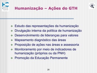 Humanização – Ações do GTH



   Estudo das representações da humanização
   Divulgação interna da política de humanização
   Desenvolvimento de lideranças para valores
   Mapeamento diagnóstico das áreas
   Proposição de ações nas áreas e assessoria
   Monitoramento por meio de indicadores de
    humanização (próprios ou da PNH)
   Promoção da Educação Permanente


                         28
 