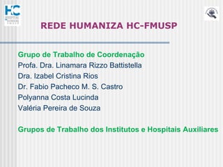 REDE HUMANIZA HC-FMUSP


Grupo de Trabalho de Coordenação
Profa. Dra. Linamara Rizzo Battistella
Dra. Izabel Cristina Rios
Dr. Fabio Pacheco M. S. Castro
Polyanna Costa Lucinda
Valéria Pereira de Souza

Grupos de Trabalho dos Institutos e Hospitais Auxiliares
 