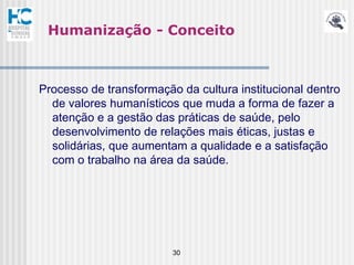 Humanização - Conceito



Processo de transformação da cultura institucional dentro
  de valores humanísticos que muda a forma de fazer a
  atenção e a gestão das práticas de saúde, pelo
  desenvolvimento de relações mais éticas, justas e
  solidárias, que aumentam a qualidade e a satisfação
  com o trabalho na área da saúde.




                         30
 