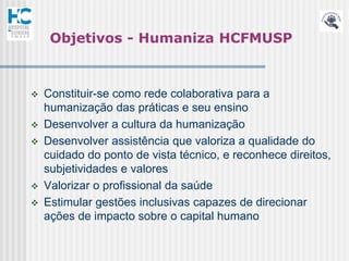 Objetivos - Humaniza HCFMUSP



   Constituir-se como rede colaborativa para a
    humanização das práticas e seu ensino
   Desenvolver a cultura da humanização
   Desenvolver assistência que valoriza a qualidade do
    cuidado do ponto de vista técnico, e reconhece direitos,
    subjetividades e valores
   Valorizar o profissional da saúde
   Estimular gestões inclusivas capazes de direcionar
    ações de impacto sobre o capital humano
 