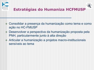 Estratégias do Humaniza HCFMUSP


   Consolidar a presença da humanização como tema e como
    ação no HC-FMUSP
   Desenvolver a perspectiva da humanização proposta pela
    PNH, particularmente junto à alta direção
   Articular a humanização a projetos macro-institucionais
    sensíveis ao tema
 