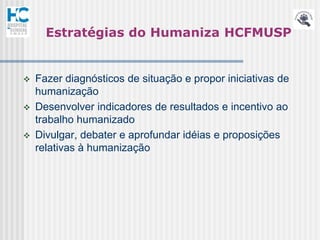 Estratégias do Humaniza HCFMUSP


   Fazer diagnósticos de situação e propor iniciativas de
    humanização
   Desenvolver indicadores de resultados e incentivo ao
    trabalho humanizado
   Divulgar, debater e aprofundar idéias e proposições
    relativas à humanização
 