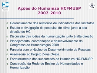 Ações do Humaniza HCFMUSP
                  2007-2010

   Gerenciamento dos relatórios de indicadores dos Institutos
   Estudo e divulgação da pesquisa de clima junto à alta
    direção do HC
   Discussão das idéias da humanização junto à alta direção
   Planejamento, coordenação e desenvolvimento do
    Congresso de Humanização 2009
   Parceria com o Núcleo de Desenvolvimento de Pessoas
   Assessoria ao Projeto Zona Oeste
   Fortalecimento dos subcomitês do Humaniza HC-FMUSP
   Construção da Rede de Ensino de Humanidades e
    Humanização
 