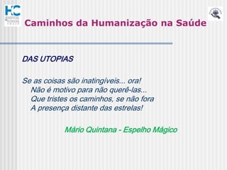 Caminhos da Humanização na Saúde



DAS UTOPIAS

Se as coisas são inatingíveis... ora!
  Não é motivo para não querê-las...
  Que tristes os caminhos, se não fora
  A presença distante das estrelas!

            Mário Quintana - Espelho Mágico
 
