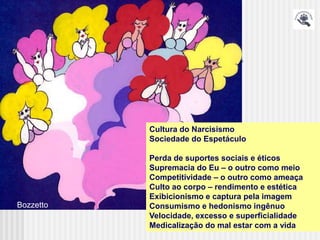 Cultura do Narcisismo
           Sociedade do Espetáculo

           Perda de suportes sociais e éticos
           Supremacia do Eu – o outro como meio
           Competitividade – o outro como ameaça
           Culto ao corpo – rendimento e estética
           Exibicionismo e captura pela imagem
Bozzetto   Consumismo e hedonismo ingênuo
           Velocidade, excesso e superficialidade
           Medicalização do mal estar com a vida
 