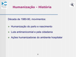 Humanização - História



Década de 1980-90, movimentos:

   Humanização do parto e nascimento

   Luta antimanicomial e pela cidadania

   Ações humanizadoras do ambiente hospitalar




                          8
 