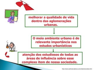 melhorar a qualidade de vida dentro das aglomerações urbanas.  O meio ambiente urbano é de relevante importância nos estudos urbanísticos  atenção dos estudiosos de todas as áreas de influência sobre esse complexo item de nossa sociedade.  http://www.aultimaarcadenoe.com/urbanismourbano.htm 