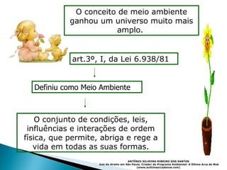O conceito de meio ambiente ganhou um universo muito mais amplo.  O conjunto de condições, leis, influências e interações de ordem física, que permite, abriga e rege a vida em todas as suas formas. art.3º, I, da Lei 6.938/81  Definiu como Meio Ambiente ANTÔNIO SILVEIRA RIBEIRO DOS SANTOS   Juiz de direito em São Paulo. Criador do Programa Ambiental: A Última Arca de Noé (www.aultimaarcadenoe.com)   