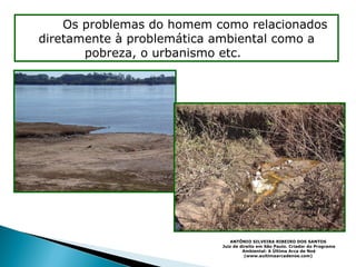 O me= Os problemas do homem como relacionados diretamente à problemática ambiental como a pobreza, o urbanismo etc.   ente ANTÔNIO SILVEIRA RIBEIRO DOS SANTOS   Juiz de direito em São Paulo. Criador do Programa Ambiental: A Última Arca de Noé (www.aultimaarcadenoe.com)   
