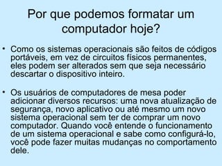 Por que podemos formatar um
computador hoje?
• Como os sistemas operacionais são feitos de códigos
portáveis, em vez de circuitos físicos permanentes,
eles podem ser alterados sem que seja necessário
descartar o dispositivo inteiro.
• Os usuários de computadores de mesa poder
adicionar diversos recursos: uma nova atualização de
segurança, novo aplicativo ou até mesmo um novo
sistema operacional sem ter de comprar um novo
computador. Quando você entende o funcionamento
de um sistema operacional e sabe como configurá-lo,
você pode fazer muitas mudanças no comportamento
dele.
 