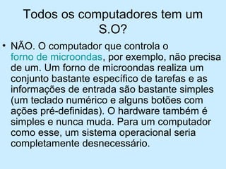Todos os computadores tem um
S.O?
• NÃO. O computador que controla o
forno de microondas, por exemplo, não precisa
de um. Um forno de microondas realiza um
conjunto bastante específico de tarefas e as
informações de entrada são bastante simples
(um teclado numérico e alguns botões com
ações pré-definidas). O hardware também é
simples e nunca muda. Para um computador
como esse, um sistema operacional seria
completamente desnecessário.
 