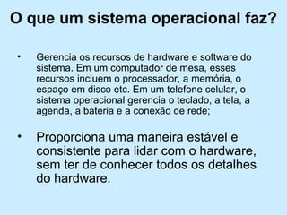 O que um sistema operacional faz?
• Gerencia os recursos de hardware e software do
sistema. Em um computador de mesa, esses
recursos incluem o processador, a memória, o
espaço em disco etc. Em um telefone celular, o
sistema operacional gerencia o teclado, a tela, a
agenda, a bateria e a conexão de rede;
• Proporciona uma maneira estável e
consistente para lidar com o hardware,
sem ter de conhecer todos os detalhes
do hardware.
 