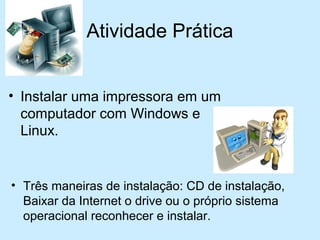 Atividade Prática
• Três maneiras de instalação: CD de instalação,
Baixar da Internet o drive ou o próprio sistema
operacional reconhecer e instalar.
• Instalar uma impressora em um
computador com Windows e
Linux.
 