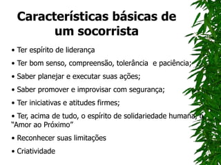 Características básicas de
um socorrista
• Ter espírito de liderança
• Ter bom senso, compreensão, tolerância e paciência;
• Saber planejar e executar suas ações;
• Saber promover e improvisar com segurança;
• Ter iniciativas e atitudes firmes;
• Ter, acima de tudo, o espírito de solidariedade humana, o
“Amor ao Próximo”
• Reconhecer suas limitações
• Criatividade
 