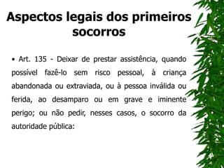 Aspectos legais dos primeiros
socorros
• Art. 135 - Deixar de prestar assistência, quando
possível fazê-lo sem risco pessoal, à criança
abandonada ou extraviada, ou à pessoa inválida ou
ferida, ao desamparo ou em grave e iminente
perigo; ou não pedir, nesses casos, o socorro da
autoridade pública:
 