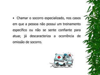 • Chamar o socorro especializado, nos casos
em que a pessoa não possui um treinamento
específico ou não se sente confiante para
atuar, já descaracteriza a ocorrência de
omissão de socorro.
 
