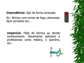 Imprudência: Agir de forma arriscada.
Ex:. Brincar com armas de fogo, atravessar
farol vermelho etc...
Imperícia: Falta de técnica ou devido
conhecimento. Geralmente aplicável a
profissionais como médico, o operário,
etc..
 