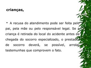  A recusa do atendimento pode ser feita pelo
pai, pela mãe ou pelo responsável legal. Se a
criança é retirada do local do acidente antes da
chegada do socorro especializado, o prestador
de socorro deverá, se possível, arrolar
testemunhas que comprovem o fato.
crianças,
 