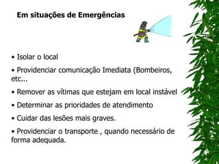 Em situações de Emergências
• Isolar o local
• Providenciar comunicação Imediata (Bombeiros,
etc...
• Remover as vítimas que estejam em local instável
• Determinar as prioridades de atendimento
• Cuidar das lesões mais graves.
• Providenciar o transporte , quando necessário de
forma adequada.
 