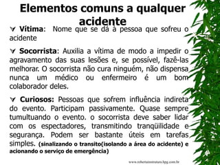 Elementos comuns a qualquer
acidente
 Vítima: Nome que se dá à pessoa que sofreu o
acidente
 Socorrista: Auxilia a vítima de modo a impedir o
agravamento das suas lesões e, se possível, fazê-las
melhorar. O socorrista não cura ninguém, não dispensa
nunca um médico ou enfermeiro é um bom
colaborador deles.
 Curiosos: Pessoas que sofrem influência indireta
do evento. Participam passivamente. Quase sempre
tumultuando o evento. o socorrista deve saber lidar
com os espectadores, transmitindo tranqüilidade e
segurança. Podem ser bastante úteis em tarefas
simples. (sinalizando o transito(isolando a área do acidente) e
acionando o serviço de emergência)
www.robertainstrutura.hpg.com.br
 